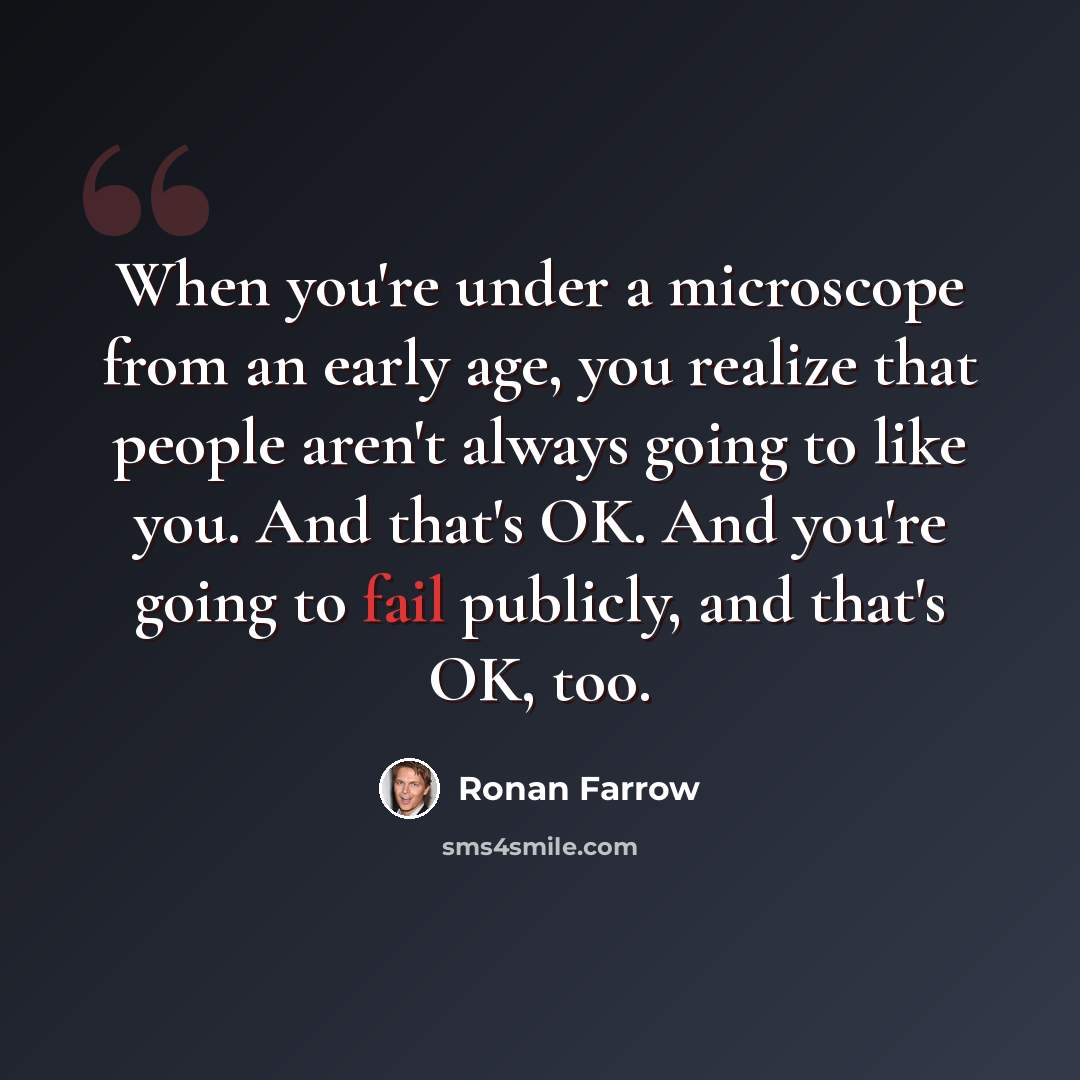 “When you're under a microscope from an early age, you realize that people aren't always going to like you. And that's OK. And you're going to fail publicly, and that's OK, too.” quote by Ronan Farrow