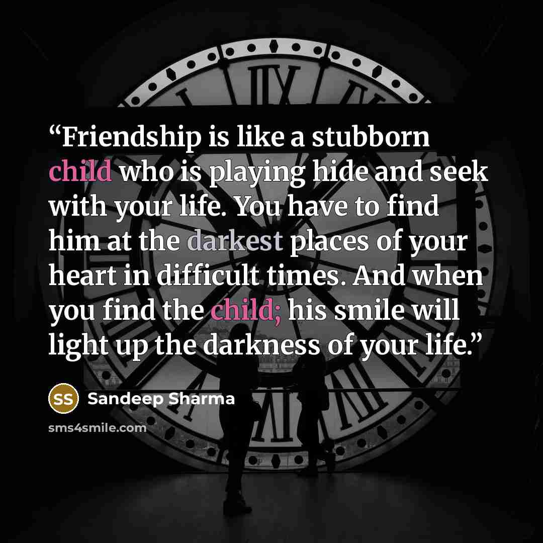 “Friendship is like a stubborn child who is playing hide and seek with your life. You have to find him at the darkest places of your heart in difficult times. And when you find the child; his smile will light up the darkness of your life.” quote by Sandeep Sharma