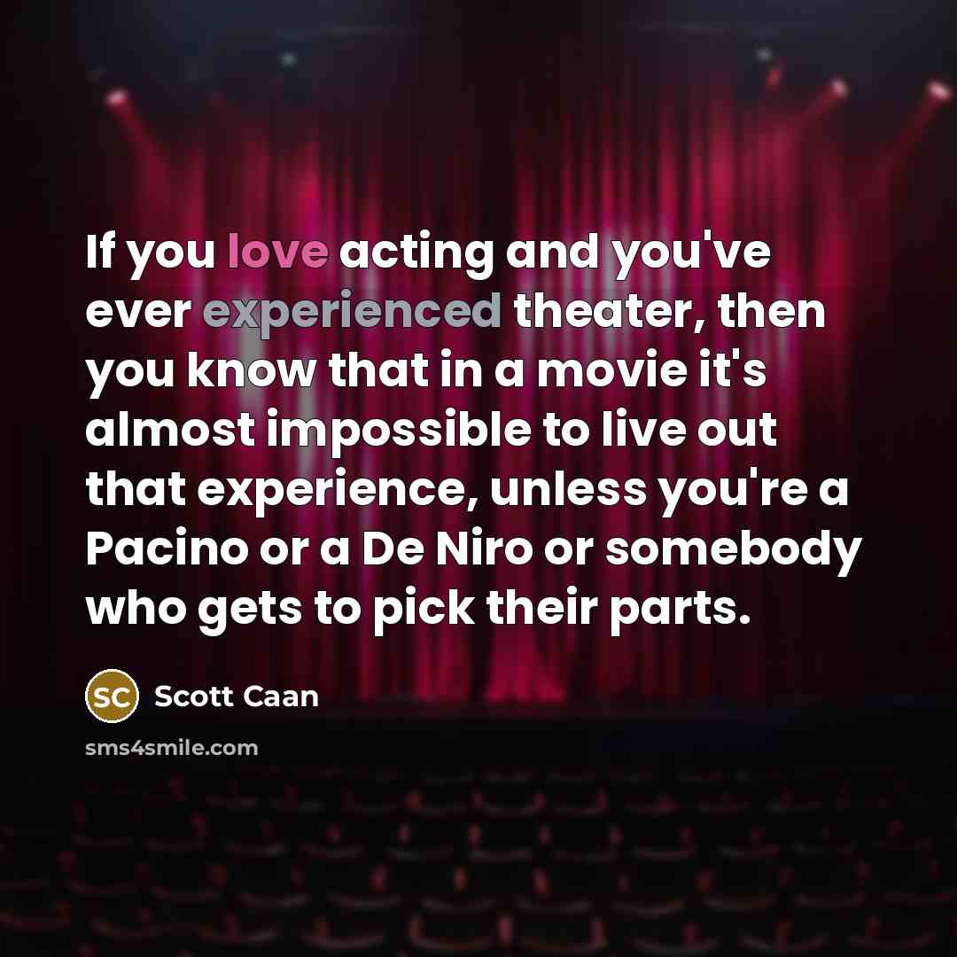 “If you love acting and you've ever experienced theater, then you know that in a movie it's almost impossible to live out that experience, unless you're a Pacino or a De Niro or somebody who gets to pick their parts.” quote by Scott Caan