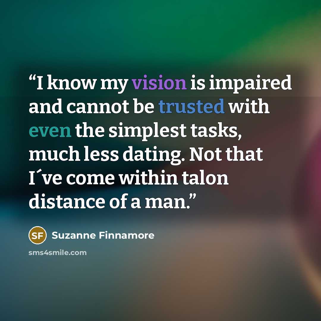 “I know my vision is impaired and cannot be trusted with even the simplest tasks, much less dating. Not that I´ve come within talon distance of a man.” quote by Suzanne Finnamore