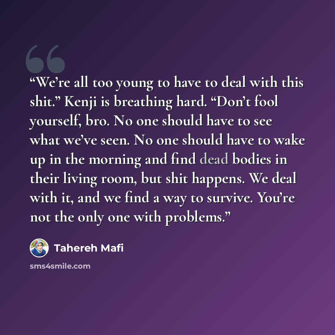 “We’re all too young to have to deal with this shit.” Kenji is breathing hard. “Don’t fool yourself, bro. No one should have to see what we’ve seen. No one should have to wake up in the morning and find dead bodies in their living room, but shit happens. We deal with it, and we find a way to…” quote by Tahereh Mafi