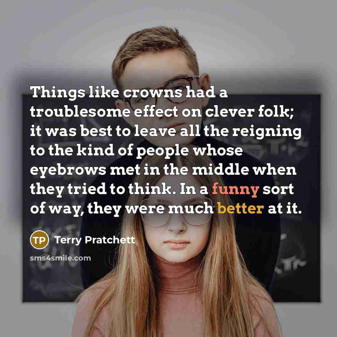 “Things like crowns had a troublesome effect on clever folk; it was best to leave all the reigning to the kind of people whose eyebrows met in the middle when they tried to think. In a funny sort of way, they were much better at it.” quote by Terry Pratchett