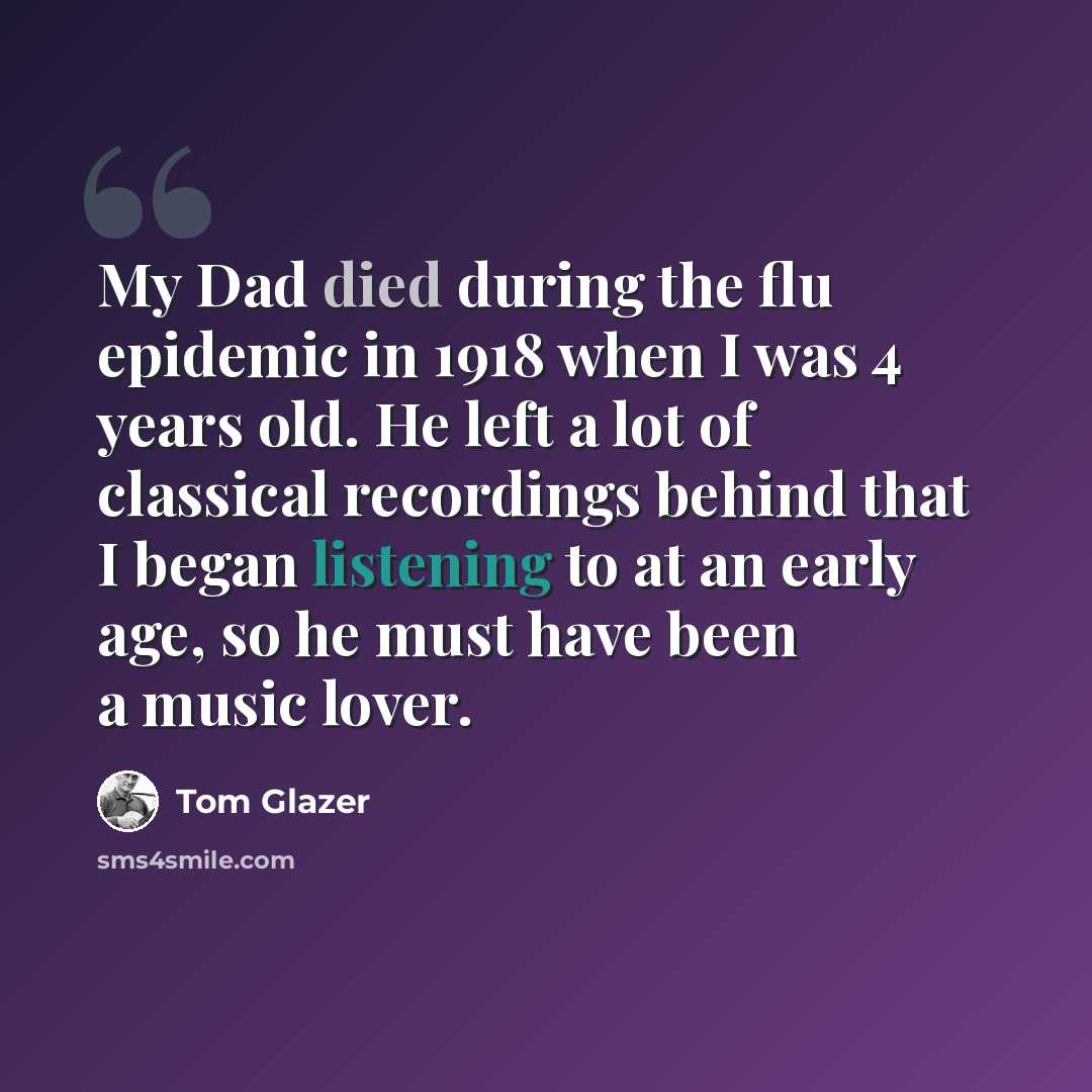“My Dad died during the flu epidemic in 1918 when I was 4 years old. He left a lot of classical recordings behind that I began listening to at an early age, so he must have been a music lover.” quote by Tom Glazer