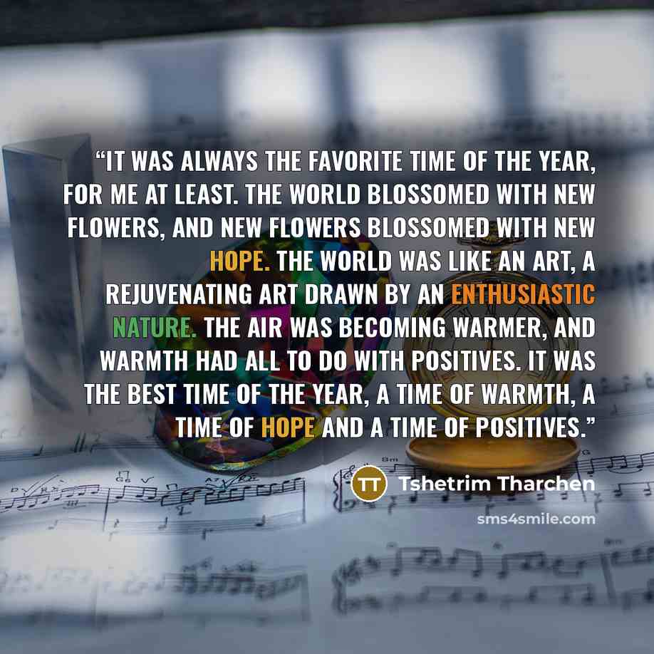 “It was always the favorite time of the year, for me at least. The world blossomed with new flowers, and new flowers blossomed with new hope. The world was like an art, a rejuvenating art drawn by an enthusiastic nature. The air was becoming warmer, and warmth had all to do with positives. It was…” quote by Tshetrim Tharchen