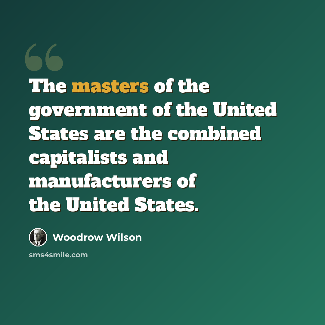 “The masters of the government of the United States are the combined capitalists and manufacturers of the United States.” quote by Woodrow Wilson
