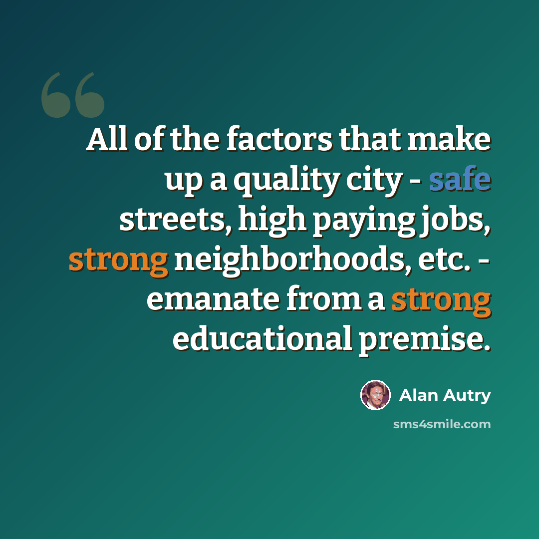 “All of the factors that make up a quality city - safe streets, high paying jobs, strong neighborhoods, etc. - emanate from a strong educational premise.” quote by Alan Autry