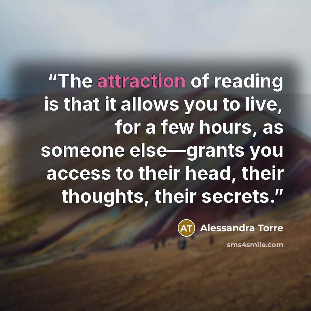 “The attraction of reading is that it allows you to live, for a few hours, as someone else—grants you access to their head, their thoughts, their secrets.” quote by Alessandra Torre