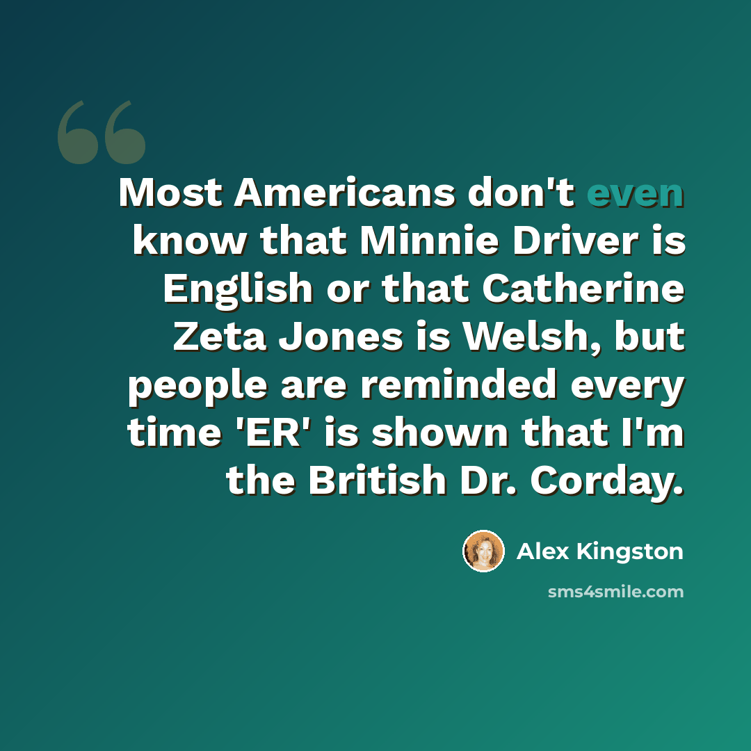 “Most Americans don't even know that Minnie Driver is English or that Catherine Zeta Jones is Welsh, but people are reminded every time 'ER' is shown that I'm the British Dr. Corday.” quote by Alex Kingston