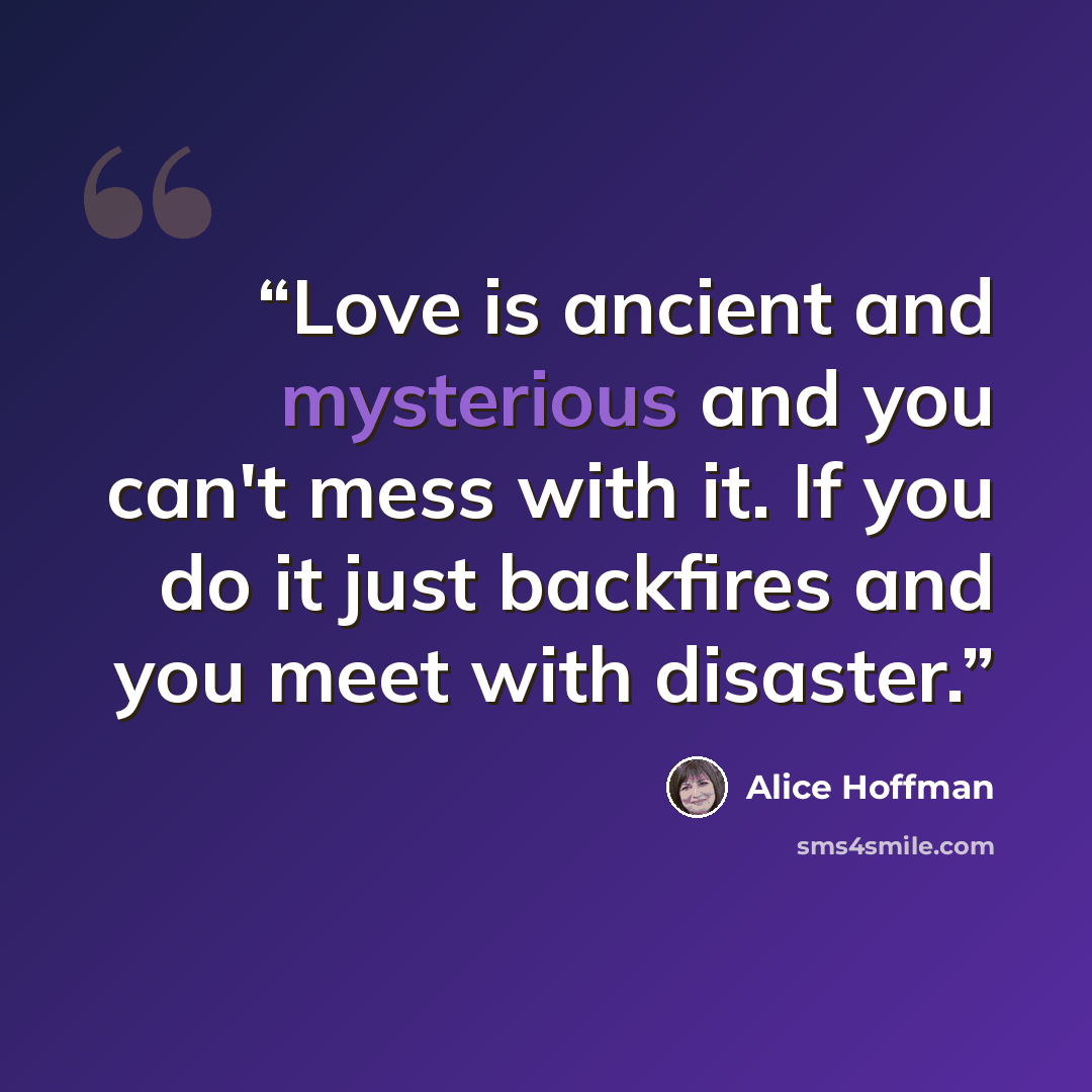 “Love is ancient and mysterious and you can't mess with it. If you do it just backfires and you meet with disaster.” quote by alice hoffman