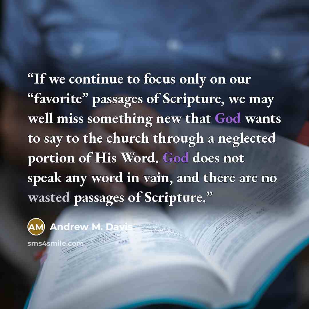 “If we continue to focus only on our “favorite” passages of Scripture, we may well miss something new that God wants to say to the church through a neglected portion of His Word. God does not speak any word in vain, and there are no wasted passages of Scripture.” quote by Andrew M. Davis