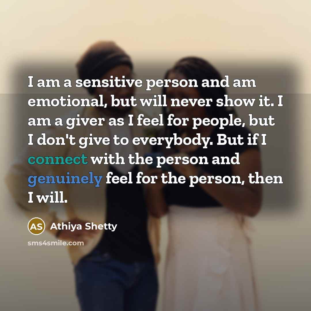 “I am a sensitive person and am emotional, but will never show it. I am a giver as I feel for people, but I don't give to everybody. But if I connect with the person and genuinely feel for the person, then I will.” quote by Athiya Shetty
