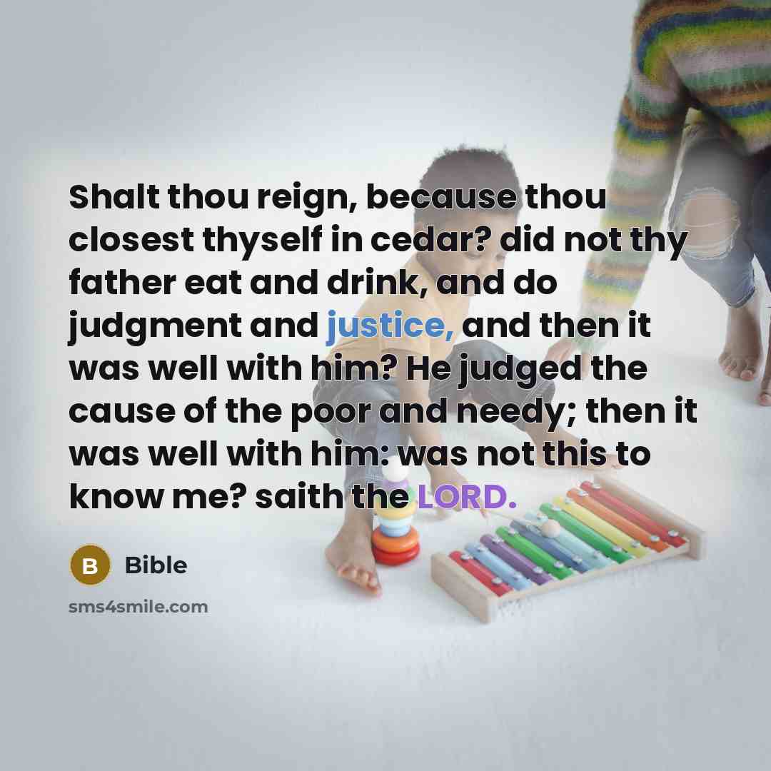 “Shalt thou reign, because thou closest thyself in cedar? did not thy father eat and drink, and do judgment and justice, and then it was well with him? He judged the cause of the poor and needy; then it was well with him: was not this to know me? saith the LORD.” quote by Bible