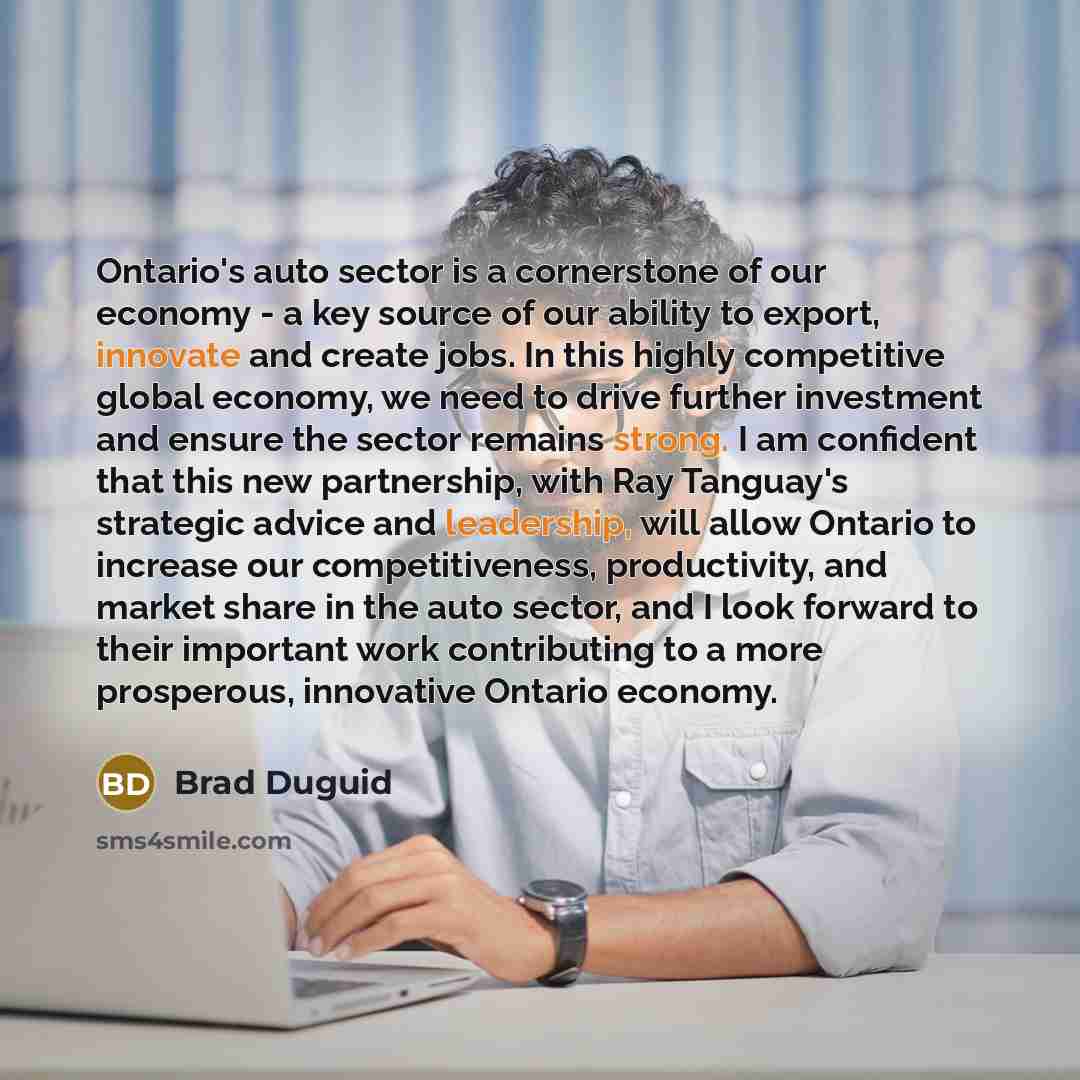 “Ontario's auto sector is a cornerstone of our economy - a key source of our ability to export, innovate and create jobs. In this highly competitive global economy, we need to drive further investment and ensure the sector remains strong. I am confident that this new partnership, with Ray Tanguay's…” quote by Brad Duguid