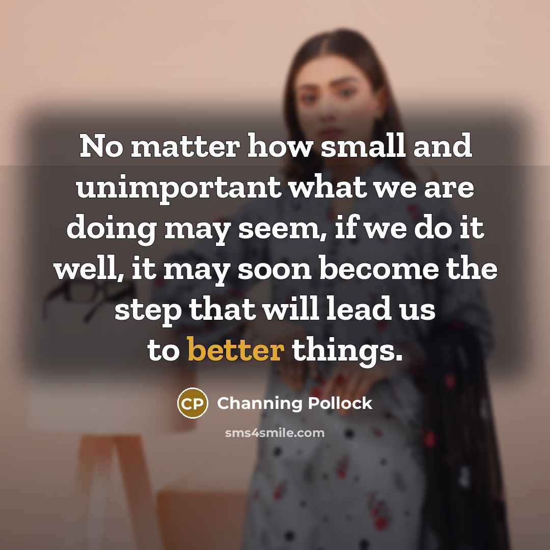 “No matter how small and unimportant what we are doing may seem, if we do it well, it may soon become the step that will lead us to better things.” quote by Channing Pollock