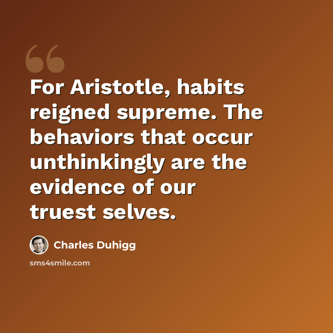 “For Aristotle, habits reigned supreme. The behaviors that occur unthinkingly are the evidence of our truest selves.” quote by Charles Duhigg