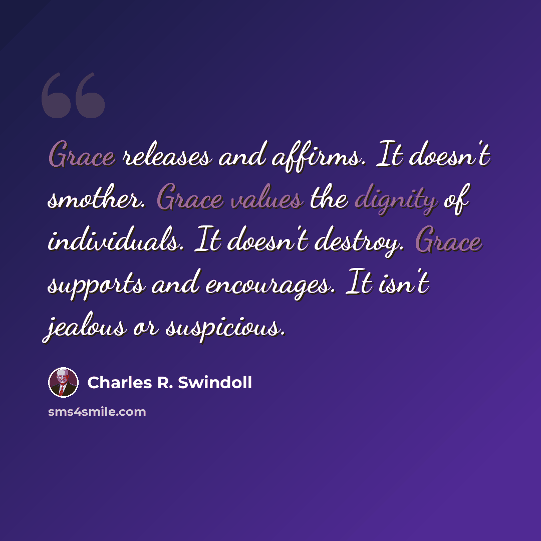 “Grace releases and affirms. It doesn't smother. Grace values the dignity of individuals. It doesn't destroy. Grace supports and encourages. It isn't jealous or suspicious.” quote by Charles R. Swindoll