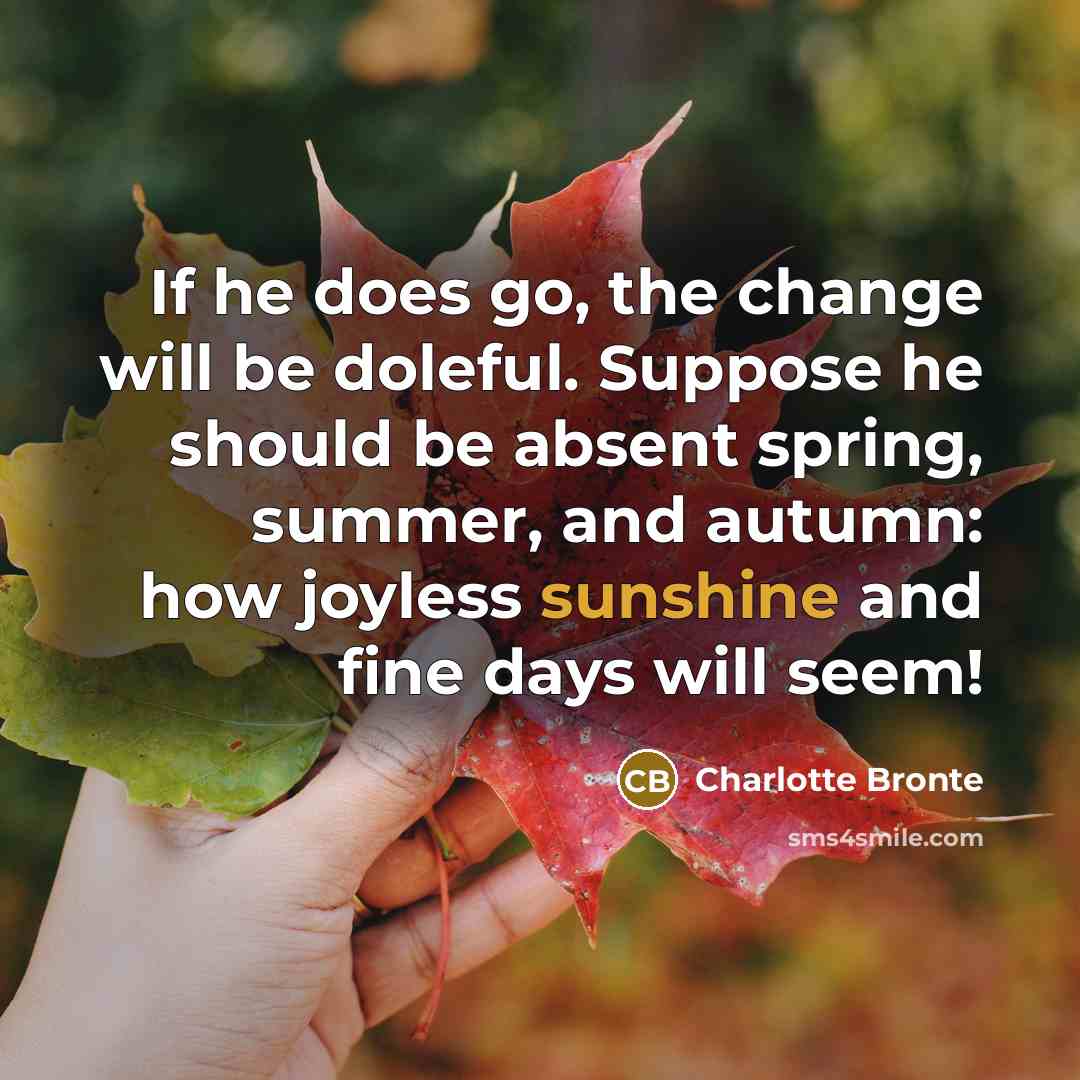 “If he does go, the change will be doleful. Suppose he should be absent spring, summer, and autumn: how joyless sunshine and fine days will seem!” quote by Charlotte Bronte