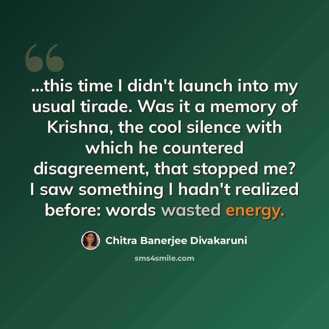 “...this time I didn't launch into my usual tirade. Was it a memory of Krishna, the cool silence with which he countered disagreement, that stopped me? I saw something I hadn't realized before: words wasted energy.” quote by Chitra Banerjee Divakaruni