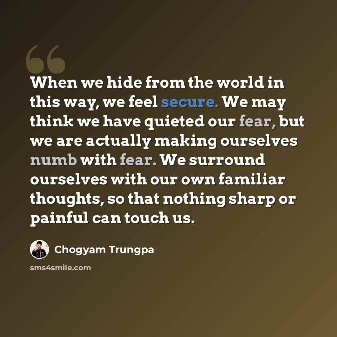“When we hide from the world in this way, we feel secure. We may think we have quieted our fear, but we are actually making ourselves numb with fear. We surround ourselves with our own familiar thoughts, so that nothing sharp or painful can touch us.” quote by Chogyam Trungpa
