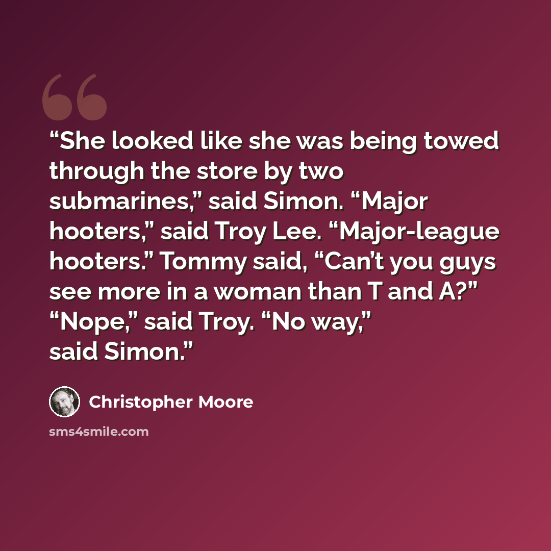 “She looked like she was being towed through the store by two submarines,” said Simon. “Major hooters,” said Troy Lee. “Major-league hooters.” Tommy said, “Can’t you guys see more in a woman than T and A?” “Nope,” said Troy. “No way,” said Simon.” quote by Christopher Moore