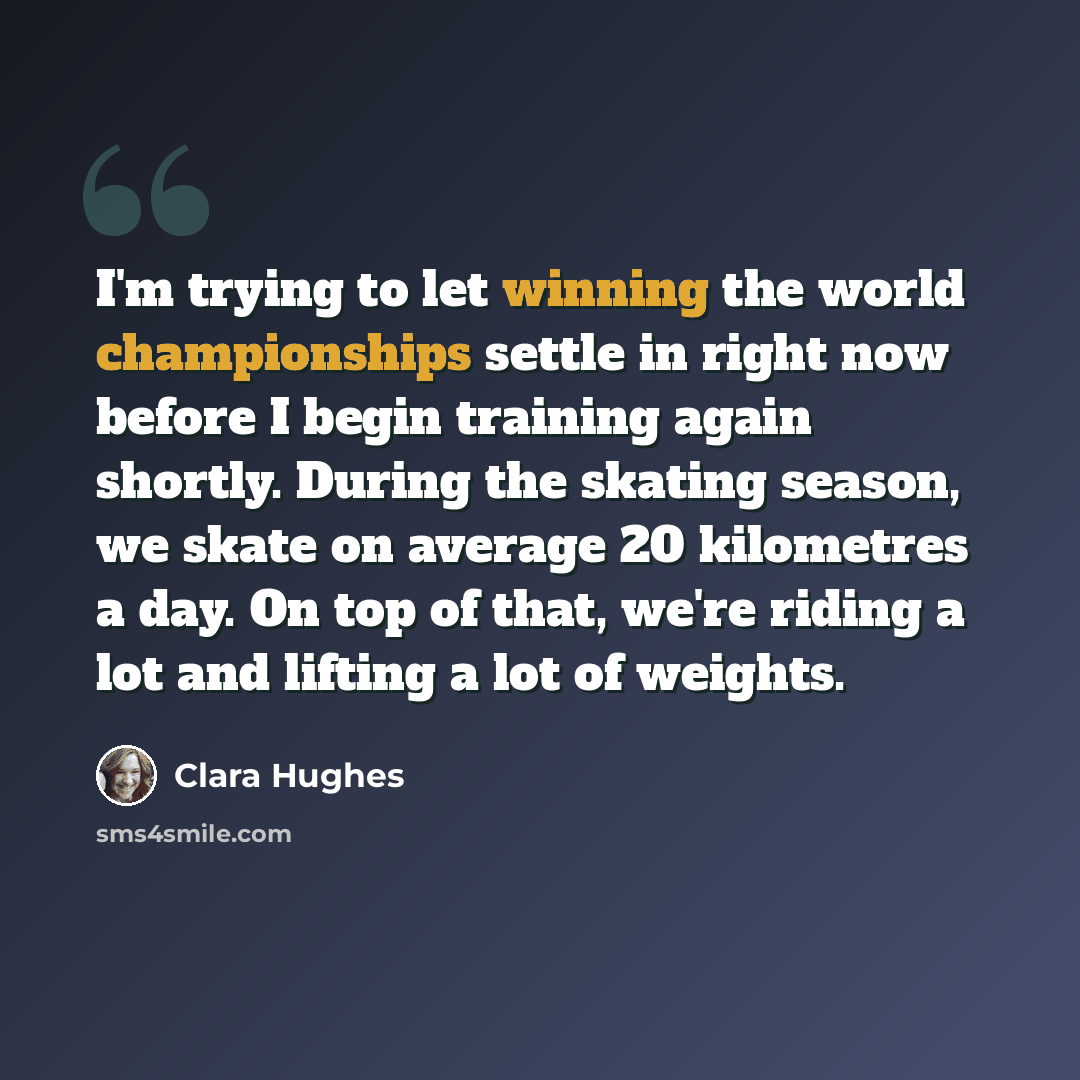“I'm trying to let winning the world championships settle in right now before I begin training again shortly. During the skating season, we skate on average 20 kilometres a day. On top of that, we're riding a lot and lifting a lot of weights.” quote by Clara Hughes