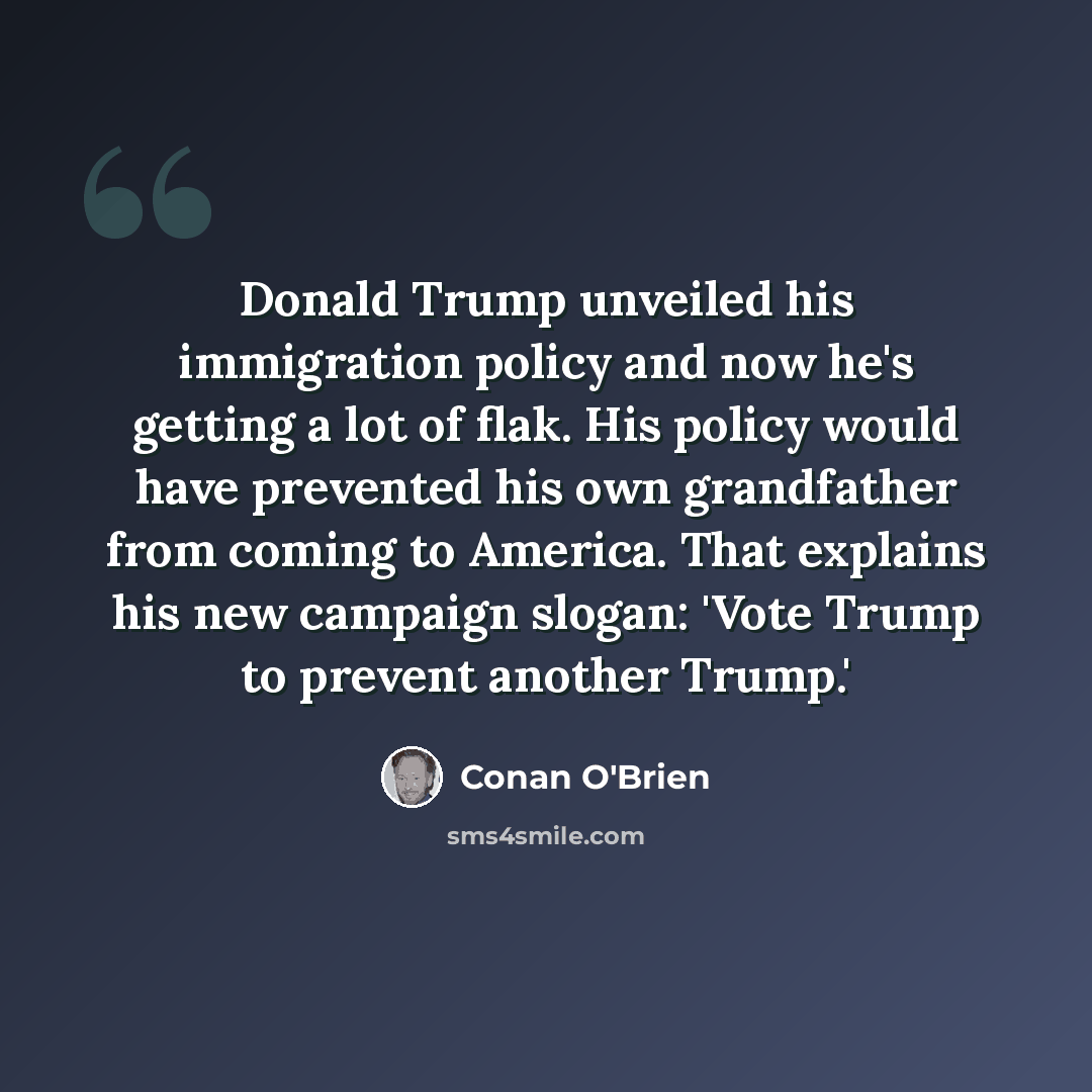“Donald Trump unveiled his immigration policy and now he's getting a lot of flak. His policy would have prevented his own grandfather from coming to America. That explains his new campaign slogan: 'Vote Trump to prevent another Trump.'” quote by Conan O'Brien