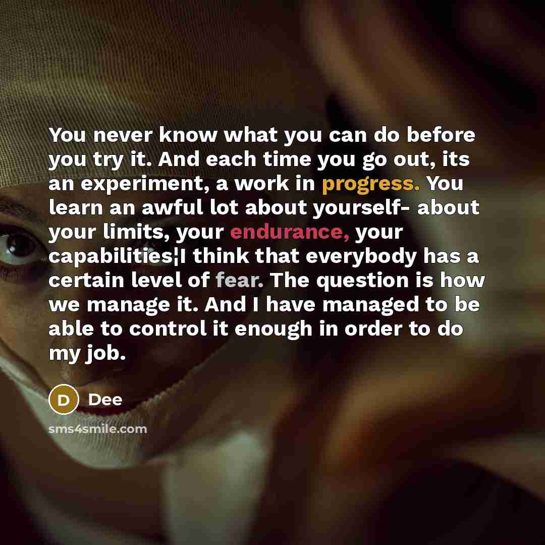 “You never know what you can do before you try it. And each time you go out, its an experiment, a work in progress. You learn an awful lot about yourself- about your limits, your endurance, your capabilities¦I think that everybody has a certain level of fear. The question is how we manage it. And I…” quote by Dee