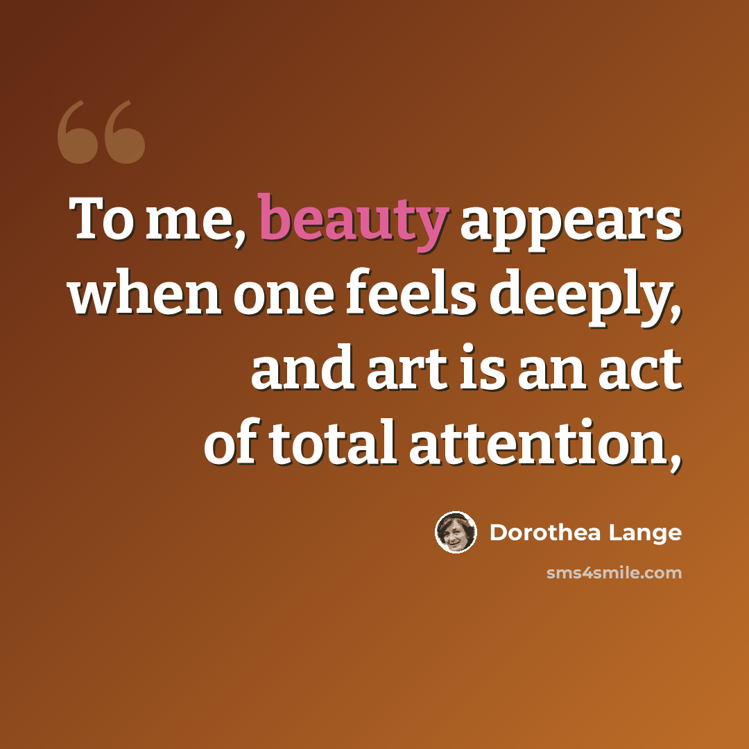 “To me, beauty appears when one feels deeply, and art is an act of total attention,” quote by Dorothea Lange
