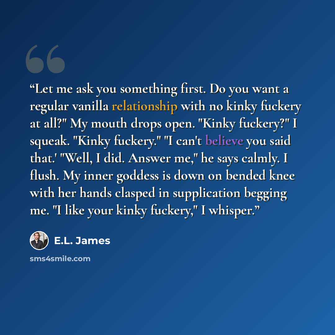 “Let me ask you something first. Do you want a regular vanilla relationship with no kinky fuckery at all?" My mouth drops open. "Kinky fuckery?" I squeak. "Kinky fuckery." "I can't believe you said that.' "Well, I did. Answer me," he says calmly. I flush. My inner goddess is down on bended knee…” quote by E.L. James