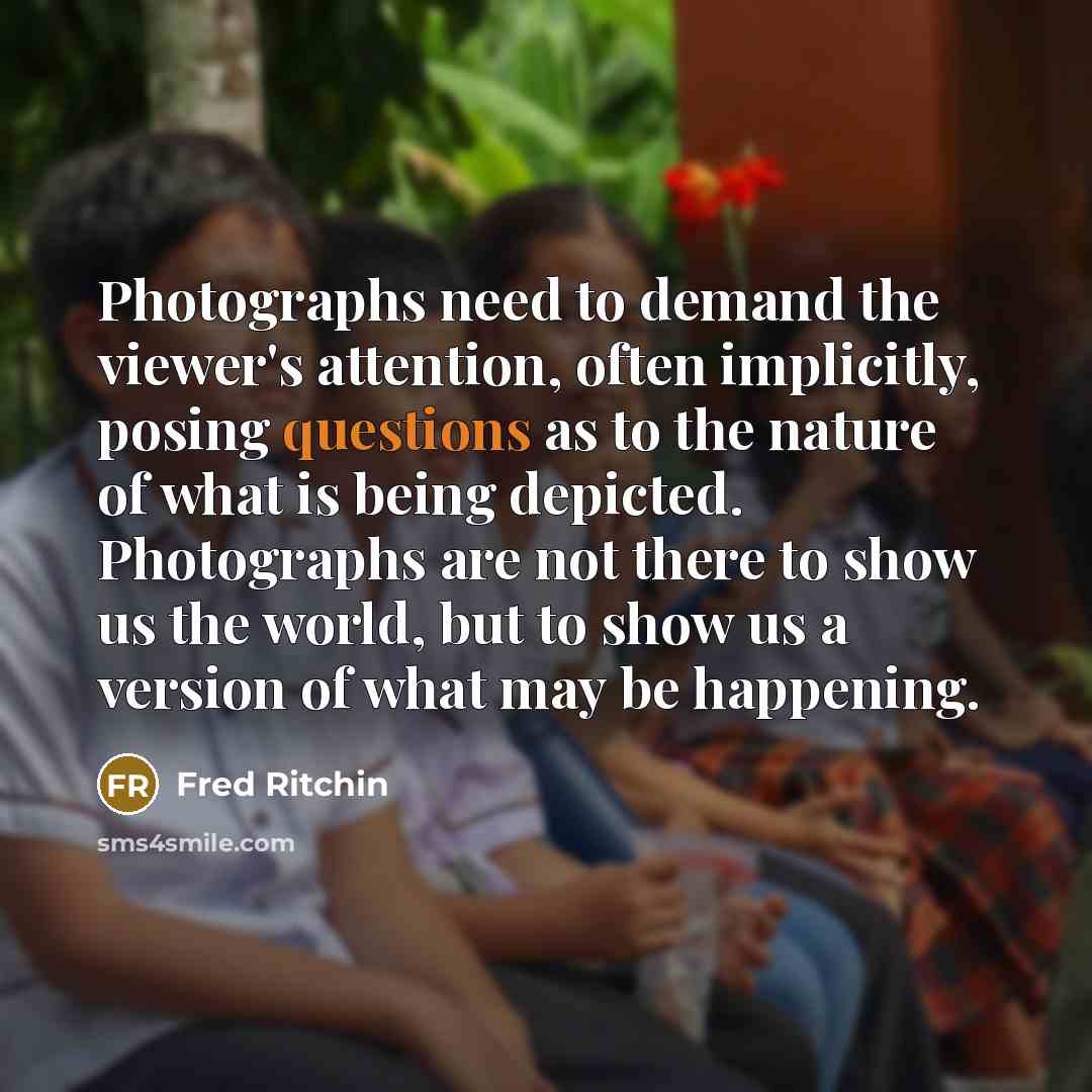 “Photographs need to demand the viewer's attention, often implicitly, posing questions as to the nature of what is being depicted. Photographs are not there to show us the world, but to show us a version of what may be happening.” quote by Fred Ritchin