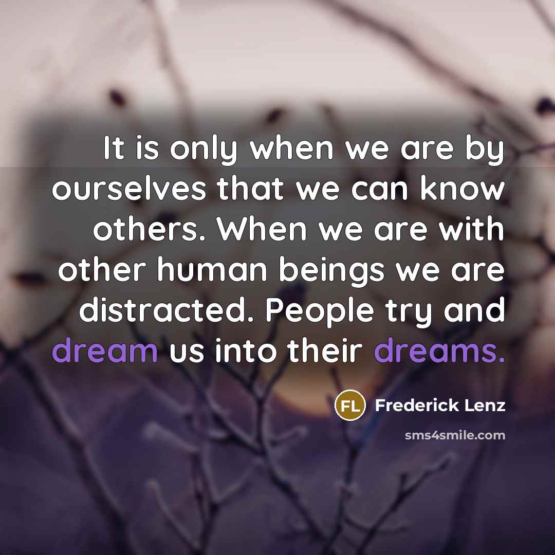 “It is only when we are by ourselves that we can know others. When we are with other human beings we are distracted. People try and dream us into their dreams.” quote by Frederick Lenz