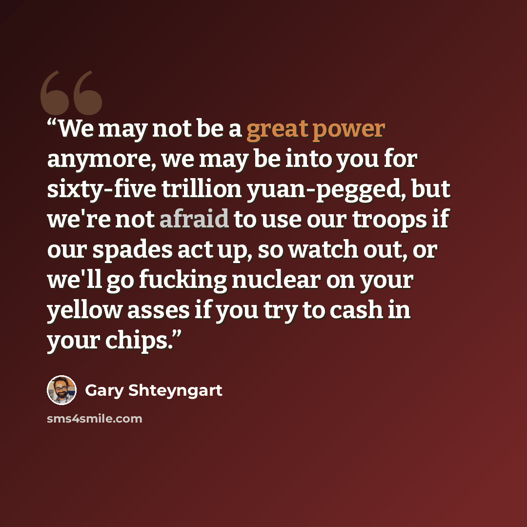 “We may not be a great power anymore, we may be into you for sixty-five trillion yuan-pegged, but we're not afraid to use our troops if our spades act up, so watch out, or we'll go fucking nuclear on your yellow asses if you try to cash in your chips.” quote by Gary Shteyngart
