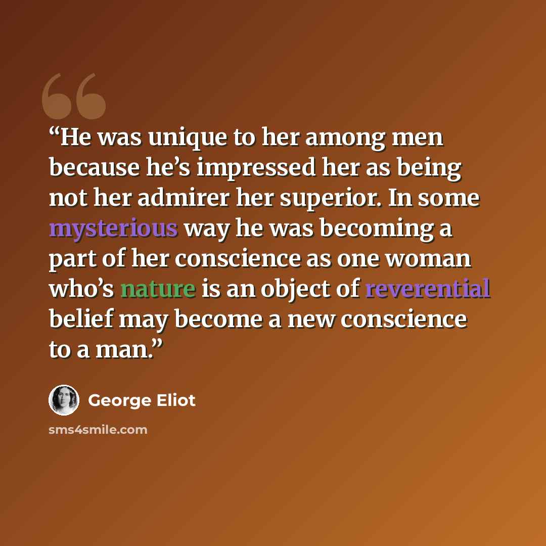 “He was unique to her among men because he’s impressed her as being not her admirer her superior. In some mysterious way he was becoming a part of her conscience as one woman who’s nature is an object of reverential belief may become a new conscience to a man.” quote by George Eliot