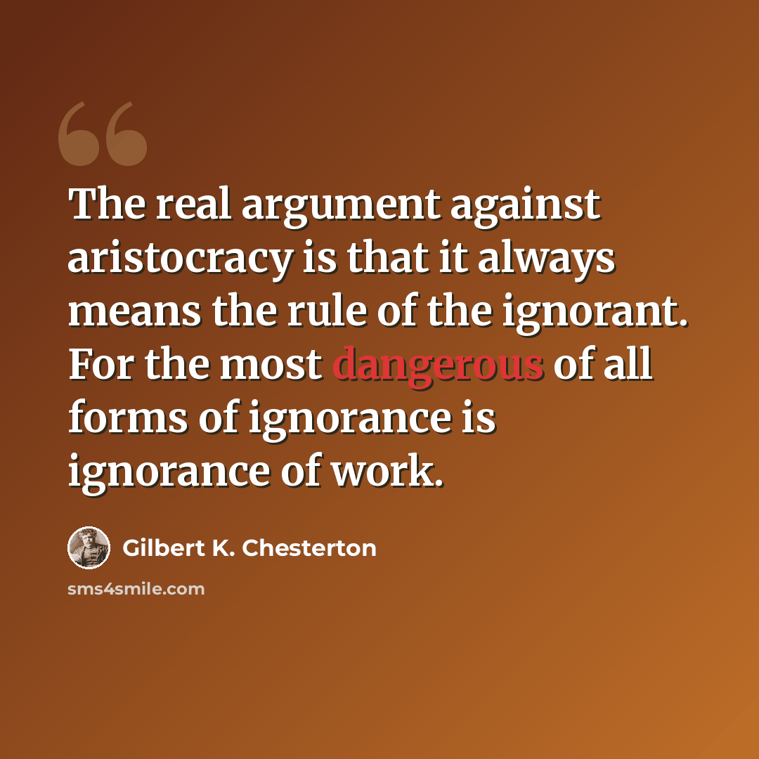“The real argument against aristocracy is that it always means the rule of the ignorant. For the most dangerous of all forms of ignorance is ignorance of work.” quote by Gilbert K. Chesterton