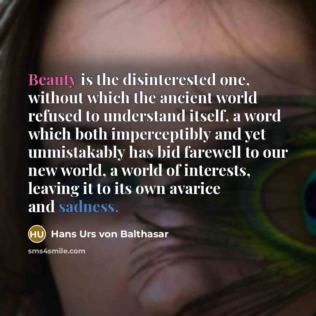“Beauty is the disinterested one, without which the ancient world refused to understand itself, a word which both imperceptibly and yet unmistakably has bid farewell to our new world, a world of interests, leaving it to its own avarice and sadness.” quote by Hans Urs von Balthasar