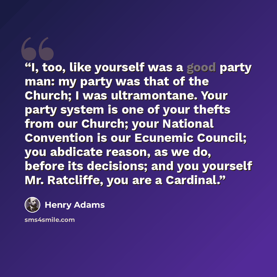 “I, too, like yourself was a good party man: my party was that of the Church; I was ultramontane. Your party system is one of your thefts from our Church; your National Convention is our Ecunemic Council; you abdicate reason, as we do, before its decisions; and you yourself Mr. Ratcliffe, you are a…” quote by Henry Adams
