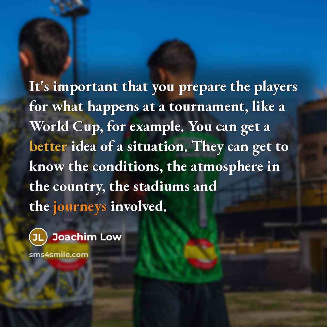 “It's important that you prepare the players for what happens at a tournament, like a World Cup, for example. You can get a better idea of a situation. They can get to know the conditions, the atmosphere in the country, the stadiums and the journeys involved.” quote by Joachim Low
