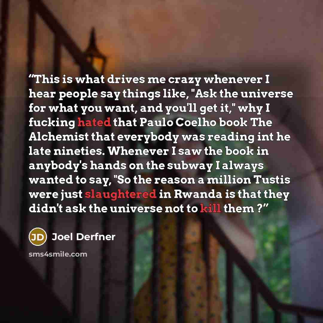 “This is what drives me crazy whenever I hear people say things like, "Ask the universe for what you want, and you'll get it," why I fucking hated that Paulo Coelho book The Alchemist that everybody was reading int he late nineties. Whenever I saw the book in anybody's hands on the subway I always…” quote by Joel Derfner