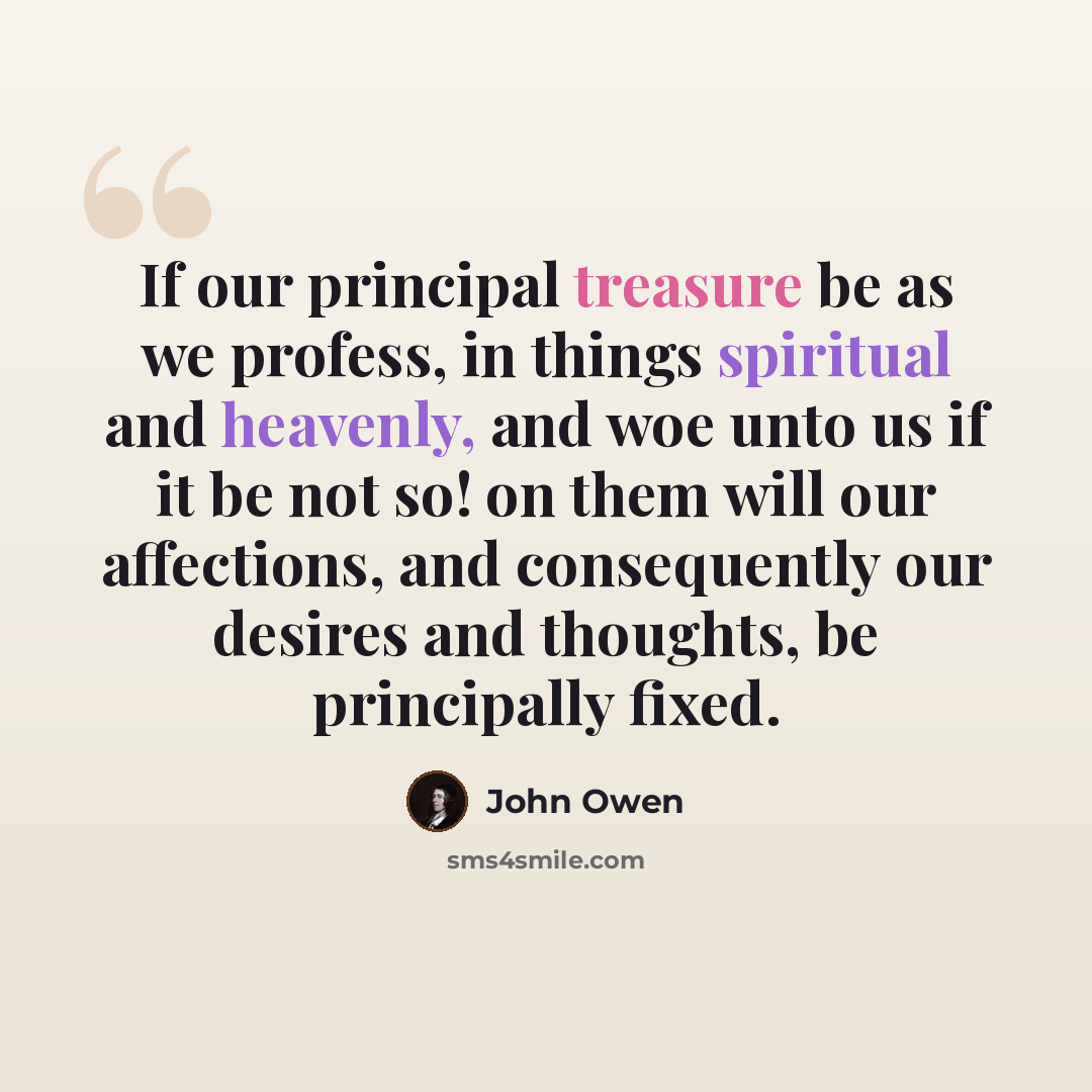 “If our principal treasure be as we profess, in things spiritual and heavenly, and woe unto us if it be not so! on them will our affections, and consequently our desires and thoughts, be principally fixed.” quote by John Owen