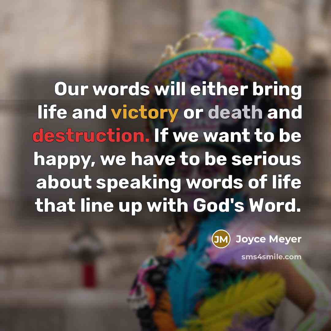 “Our words will either bring life and victory or death and destruction. If we want to be happy, we have to be serious about speaking words of life that line up with God's Word.” quote by Joyce Meyer