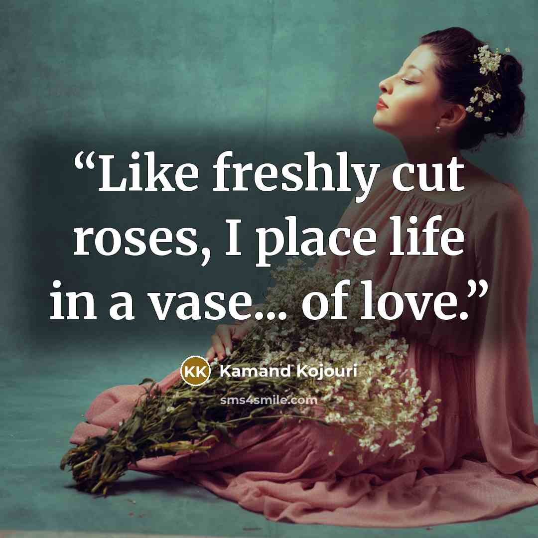 “Like freshly cut roses, I place life in a vase... of love.” quote by Kamand Kojouri