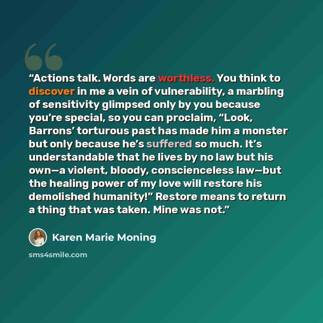 “Actions talk. Words are worthless. You think to discover in me a vein of vulnerability, a marbling of sensitivity glimpsed only by you because you’re special, so you can proclaim, “Look, Barrons’ torturous past has made him a monster but only because he’s suffered so much. It’s understandable that…” quote by Karen Marie Moning