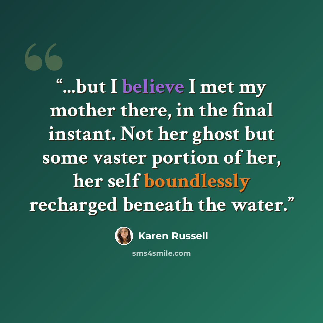 “...but I believe I met my mother there, in the final instant. Not her ghost but some vaster portion of her, her self boundlessly recharged beneath the water.” quote by Karen Russell