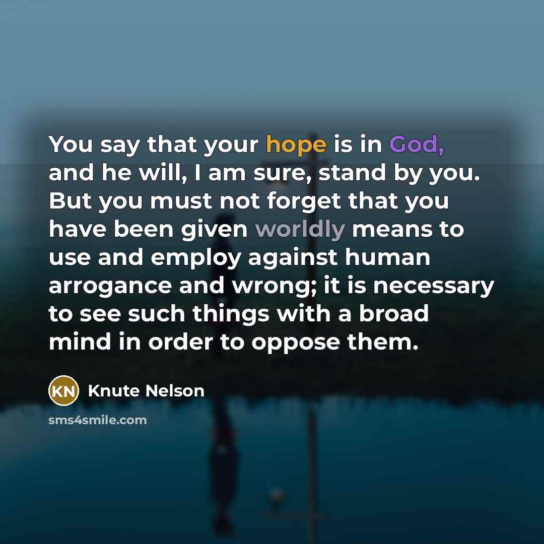 “You say that your hope is in God, and he will, I am sure, stand by you. But you must not forget that you have been given worldly means to use and employ against human arrogance and wrong; it is necessary to see such things with a broad mind in order to oppose them.” quote by Knute Nelson