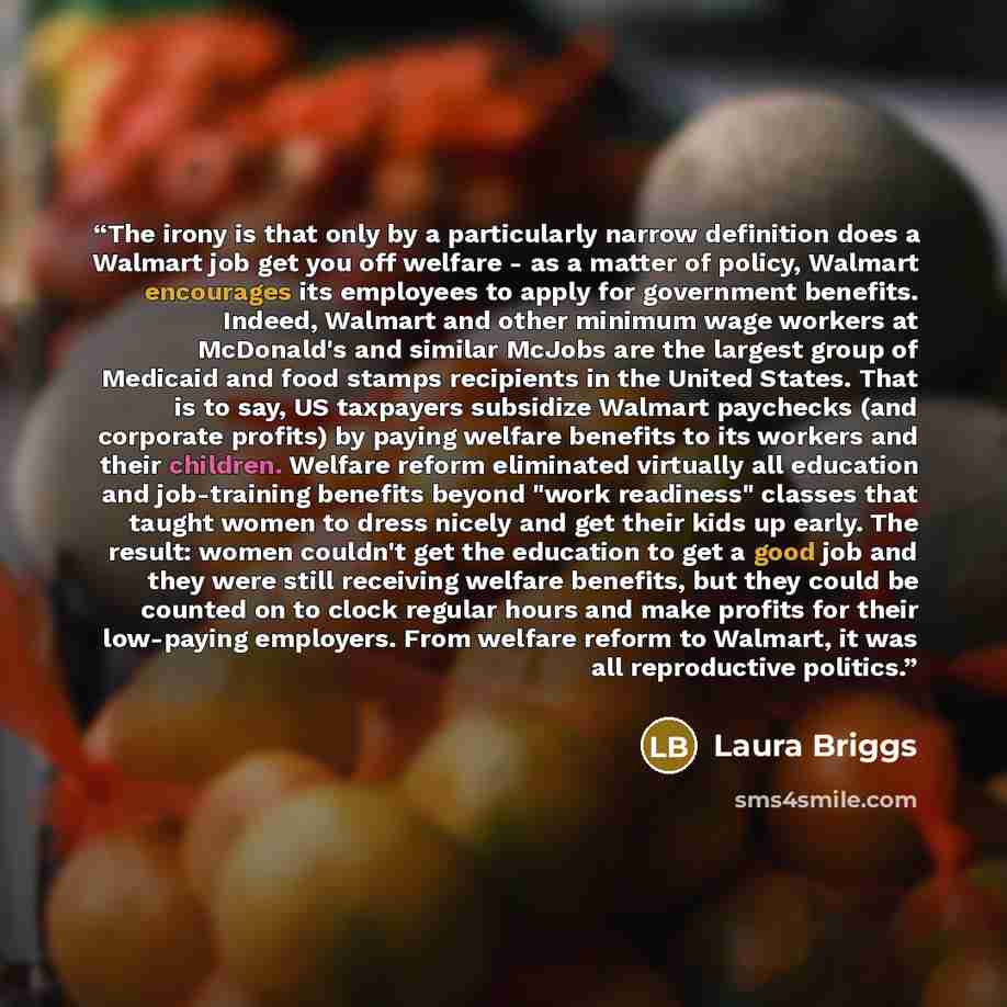 “The irony is that only by a particularly narrow definition does a Walmart job get you off welfare - as a matter of policy, Walmart encourages its employees to apply for government benefits. Indeed, Walmart and other minimum wage workers at McDonald's and similar McJobs are the largest group of…” quote by Laura Briggs