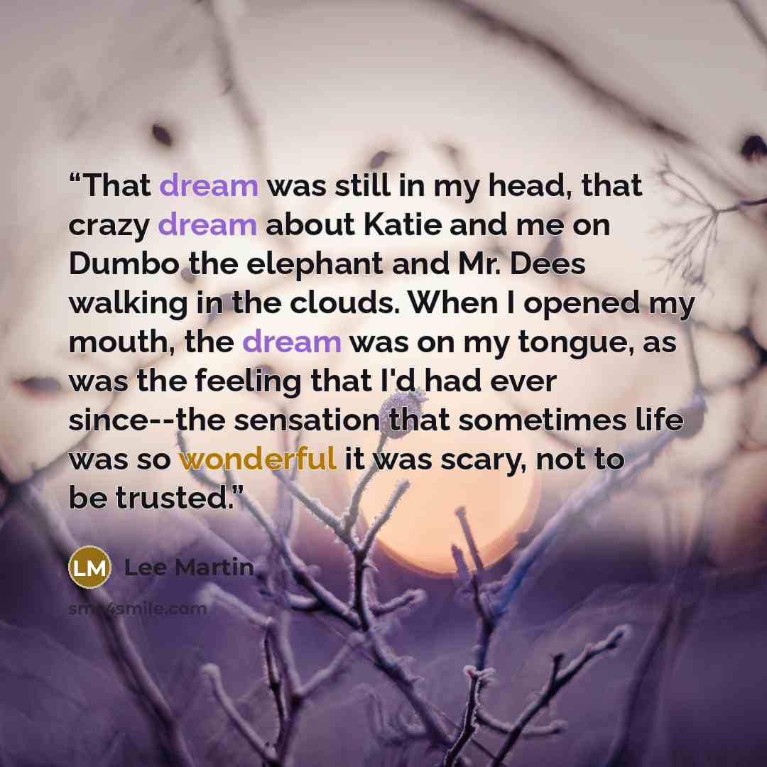 “That dream was still in my head, that crazy dream about Katie and me on Dumbo the elephant and Mr. Dees walking in the clouds. When I opened my mouth, the dream was on my tongue, as was the feeling that I'd had ever since--the sensation that sometimes life was so wonderful it was scary, not to be…” quote by Lee Martin