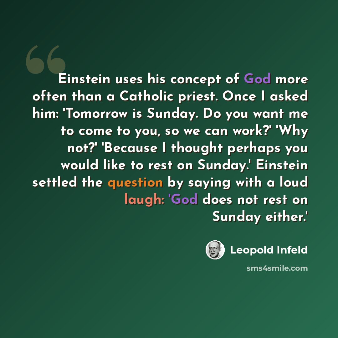 “Einstein uses his concept of God more often than a Catholic priest. Once I asked him: 'Tomorrow is Sunday. Do you want me to come to you, so we can work?' 'Why not?' 'Because I thought perhaps you would like to rest on Sunday.' Einstein settled the question by saying with a loud laugh: 'God does…” quote by Leopold Infeld