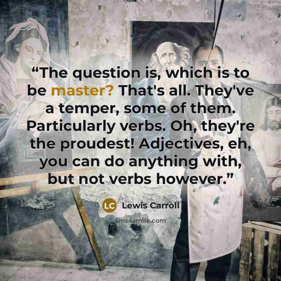 “The question is, which is to be master? That's all. They've a temper, some of them. Particularly verbs. Oh, they're the proudest! Adjectives, eh, you can do anything with, but not verbs however.” quote by Lewis Carroll