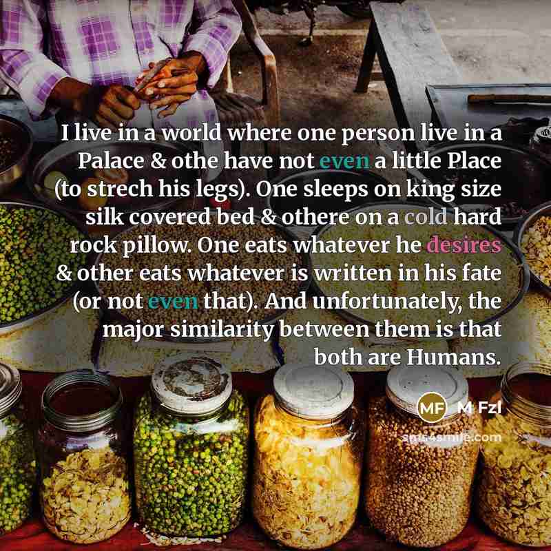 “I live in a world where one person live in a Palace & othe have not even a little Place (to strech his legs). One sleeps on king size silk covered bed & othere on a cold hard rock pillow. One eats whatever he desires & other eats whatever is written in his fate (or not even that). And…” quote by M Fzl