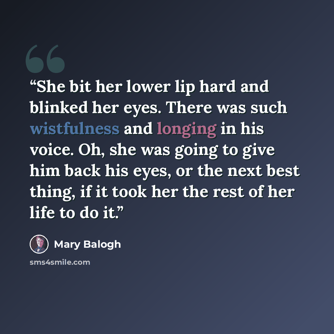 “She bit her lower lip hard and blinked her eyes. There was such wistfulness and longing in his voice. Oh, she was going to give him back his eyes, or the next best thing, if it took her the rest of her life to do it.” quote by Mary Balogh